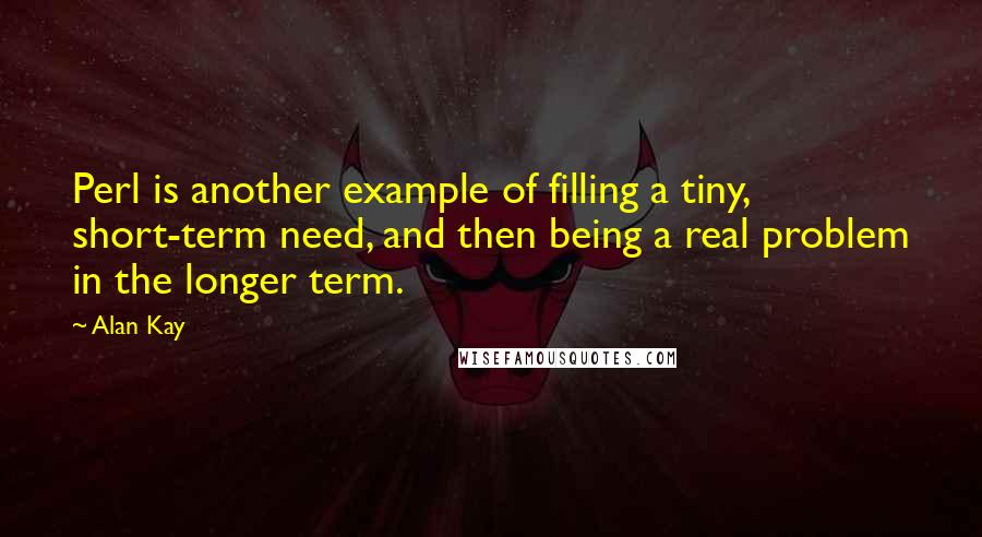 Alan Kay Quotes: Perl is another example of filling a tiny, short-term need, and then being a real problem in the longer term.