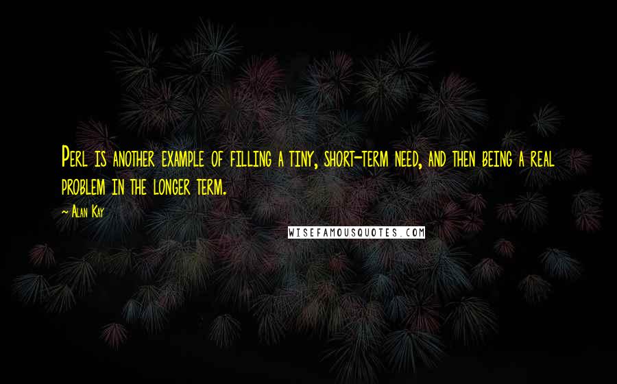 Alan Kay Quotes: Perl is another example of filling a tiny, short-term need, and then being a real problem in the longer term.