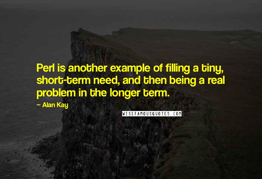 Alan Kay Quotes: Perl is another example of filling a tiny, short-term need, and then being a real problem in the longer term.
