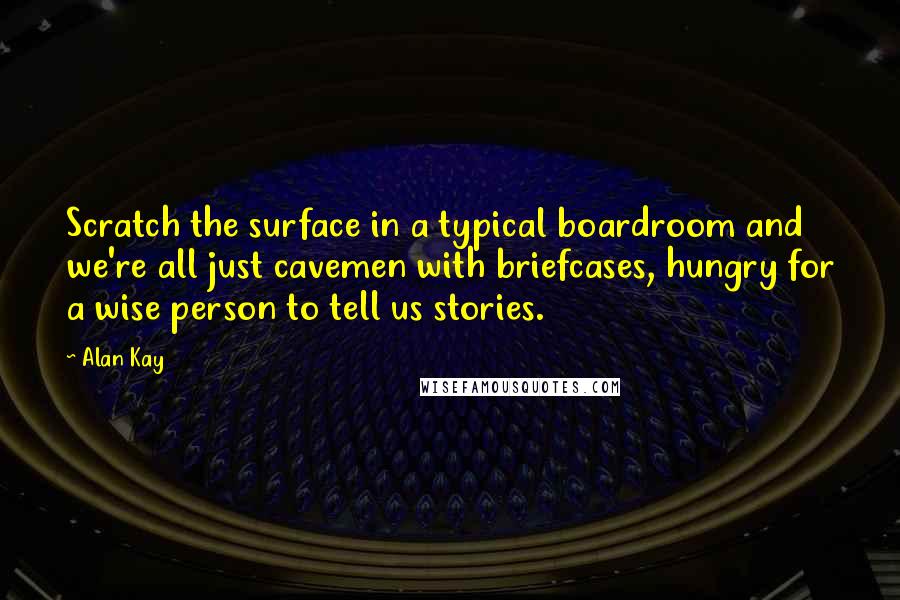 Alan Kay Quotes: Scratch the surface in a typical boardroom and we're all just cavemen with briefcases, hungry for a wise person to tell us stories.