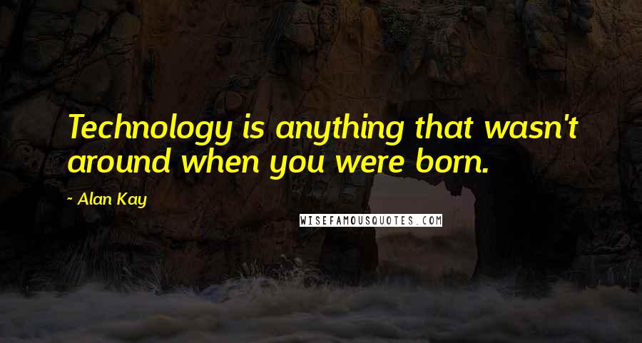 Alan Kay Quotes: Technology is anything that wasn't around when you were born.