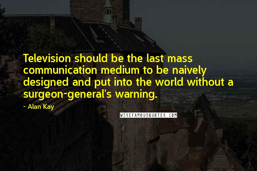 Alan Kay Quotes: Television should be the last mass communication medium to be naively designed and put into the world without a surgeon-general's warning.