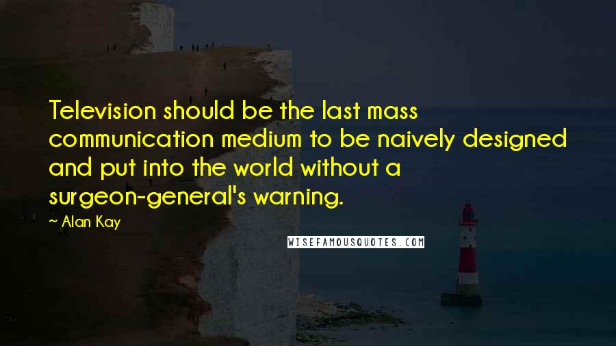 Alan Kay Quotes: Television should be the last mass communication medium to be naively designed and put into the world without a surgeon-general's warning.