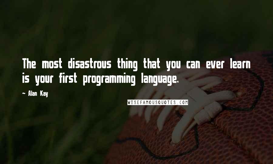 Alan Kay Quotes: The most disastrous thing that you can ever learn is your first programming language.