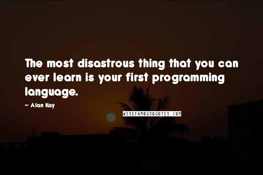 Alan Kay Quotes: The most disastrous thing that you can ever learn is your first programming language.