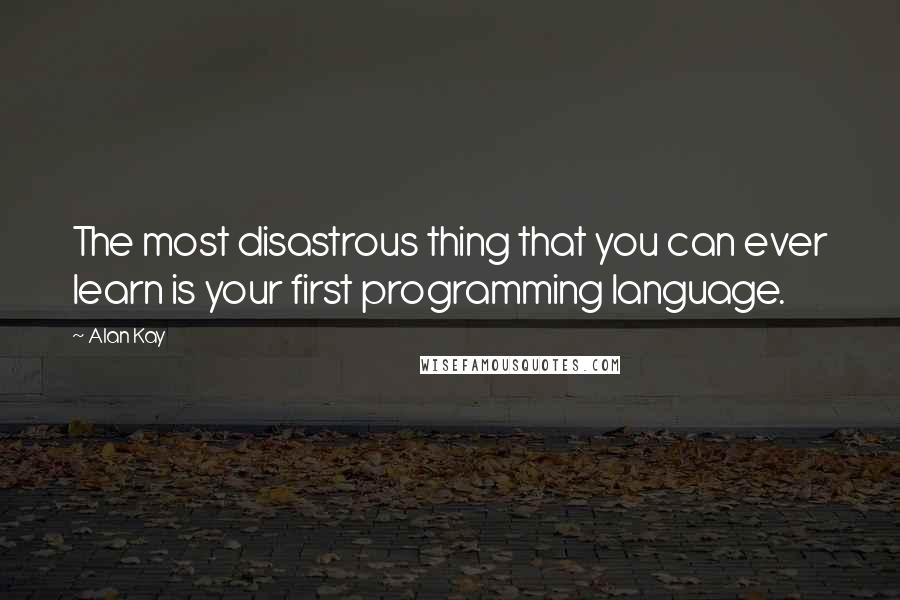 Alan Kay Quotes: The most disastrous thing that you can ever learn is your first programming language.