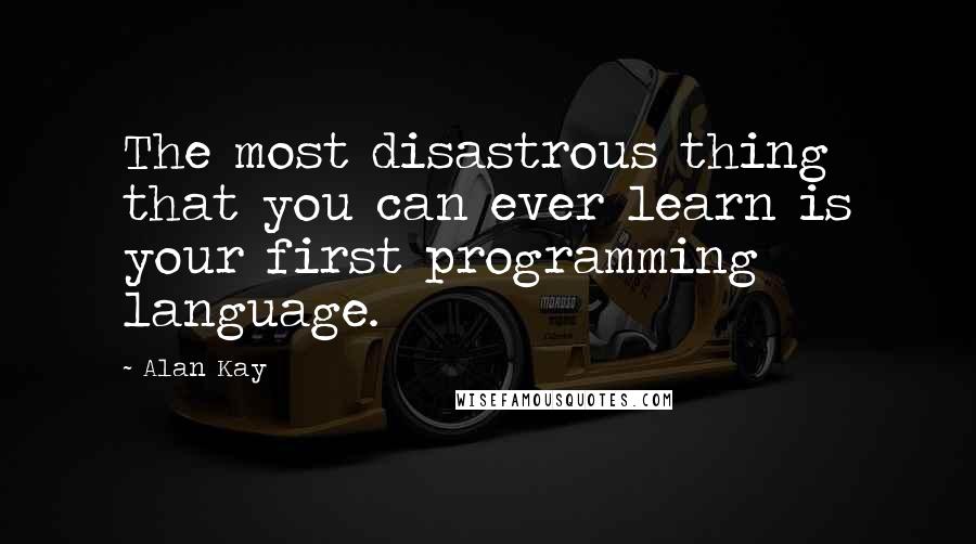 Alan Kay Quotes: The most disastrous thing that you can ever learn is your first programming language.