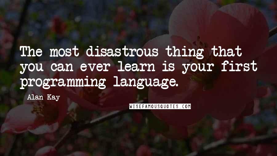 Alan Kay Quotes: The most disastrous thing that you can ever learn is your first programming language.