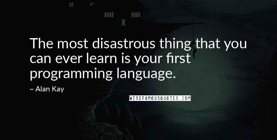 Alan Kay Quotes: The most disastrous thing that you can ever learn is your first programming language.