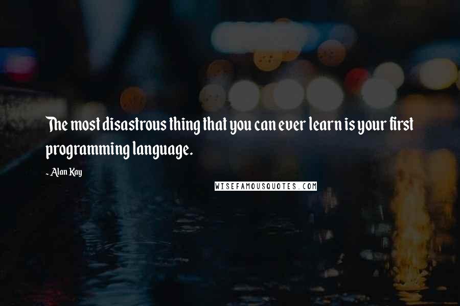 Alan Kay Quotes: The most disastrous thing that you can ever learn is your first programming language.