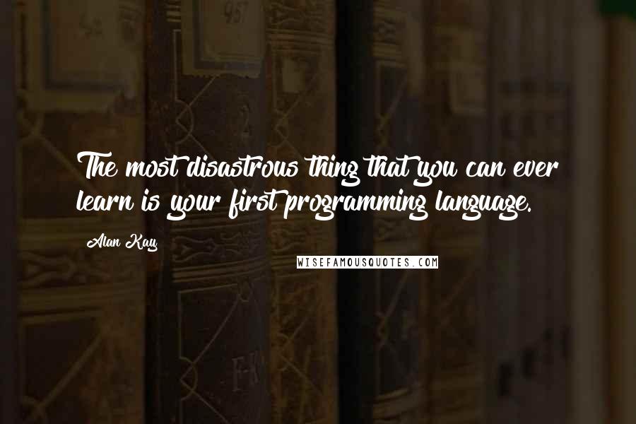 Alan Kay Quotes: The most disastrous thing that you can ever learn is your first programming language.