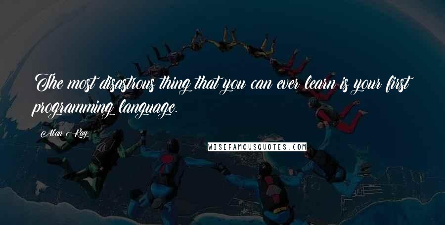 Alan Kay Quotes: The most disastrous thing that you can ever learn is your first programming language.