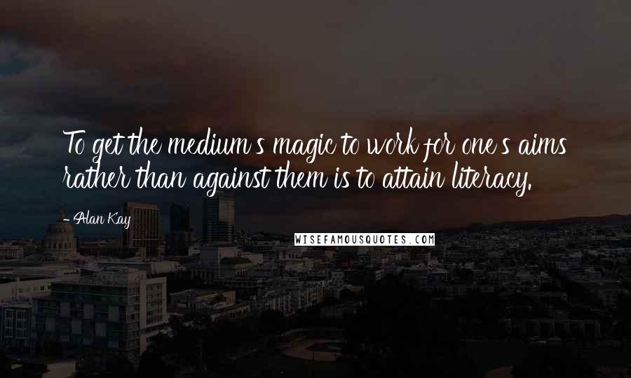 Alan Kay Quotes: To get the medium's magic to work for one's aims rather than against them is to attain literacy.