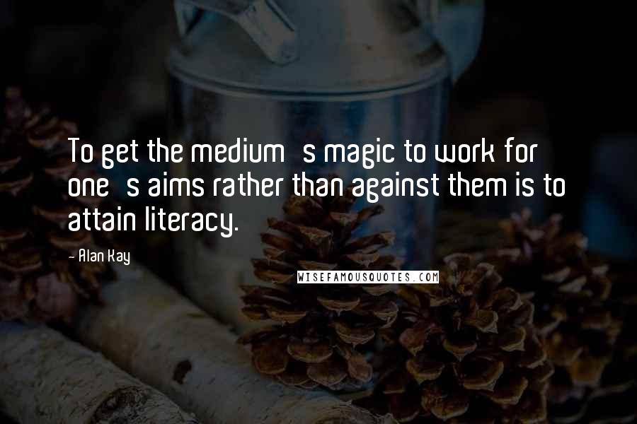 Alan Kay Quotes: To get the medium's magic to work for one's aims rather than against them is to attain literacy.