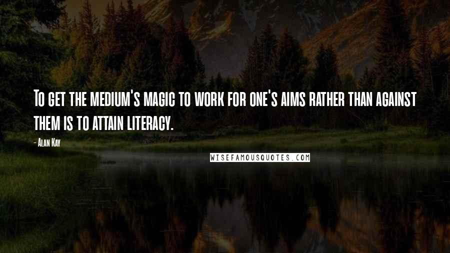 Alan Kay Quotes: To get the medium's magic to work for one's aims rather than against them is to attain literacy.