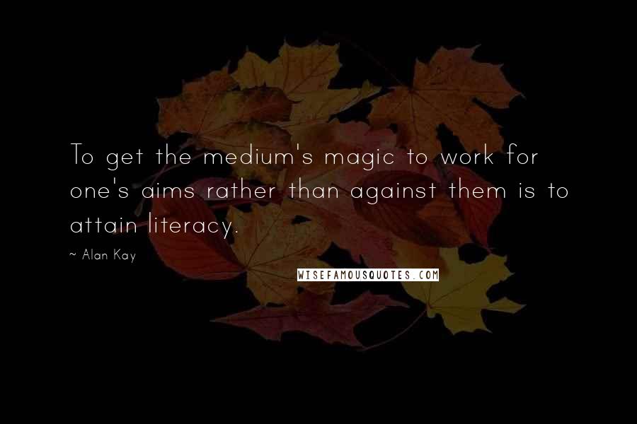 Alan Kay Quotes: To get the medium's magic to work for one's aims rather than against them is to attain literacy.