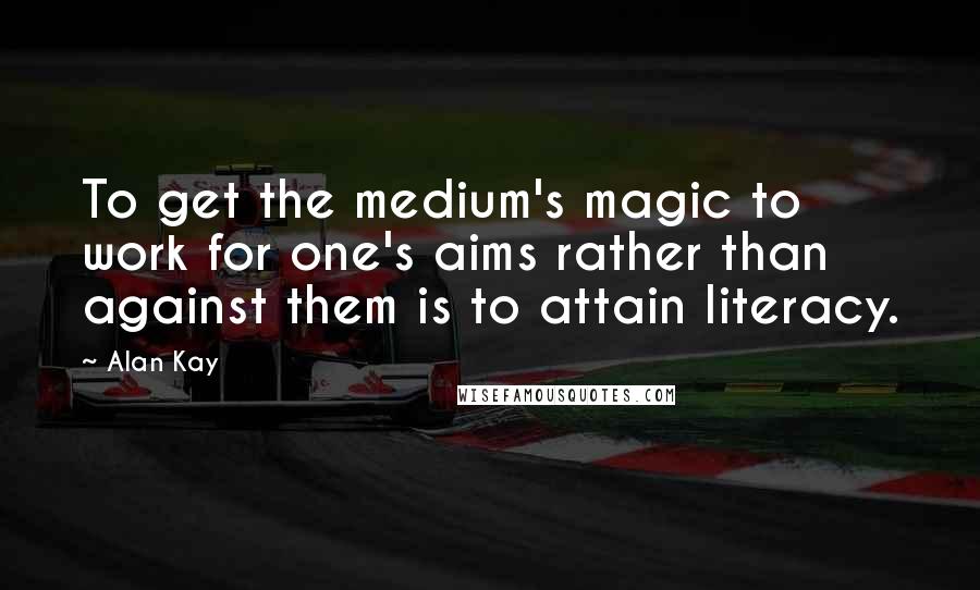 Alan Kay Quotes: To get the medium's magic to work for one's aims rather than against them is to attain literacy.
