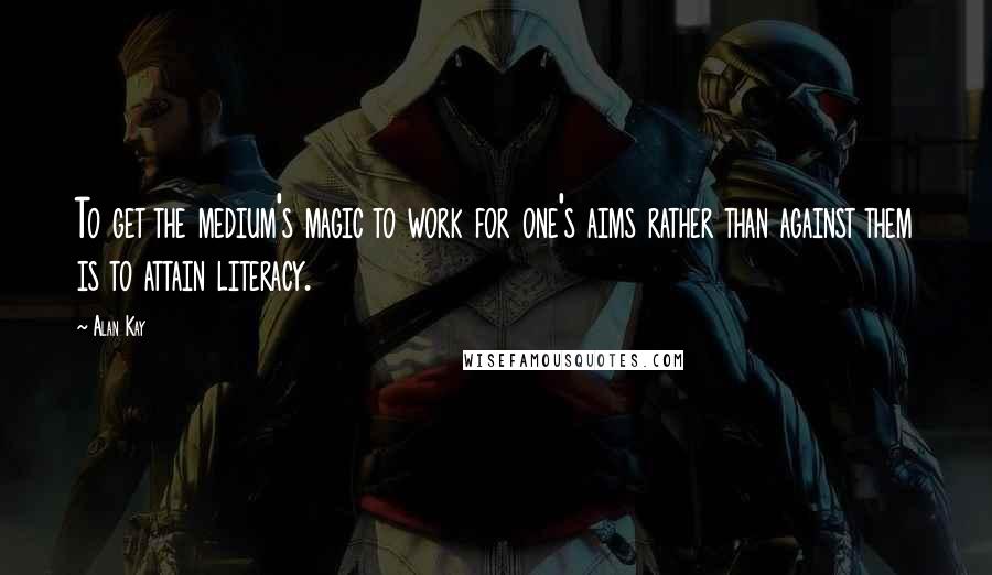 Alan Kay Quotes: To get the medium's magic to work for one's aims rather than against them is to attain literacy.