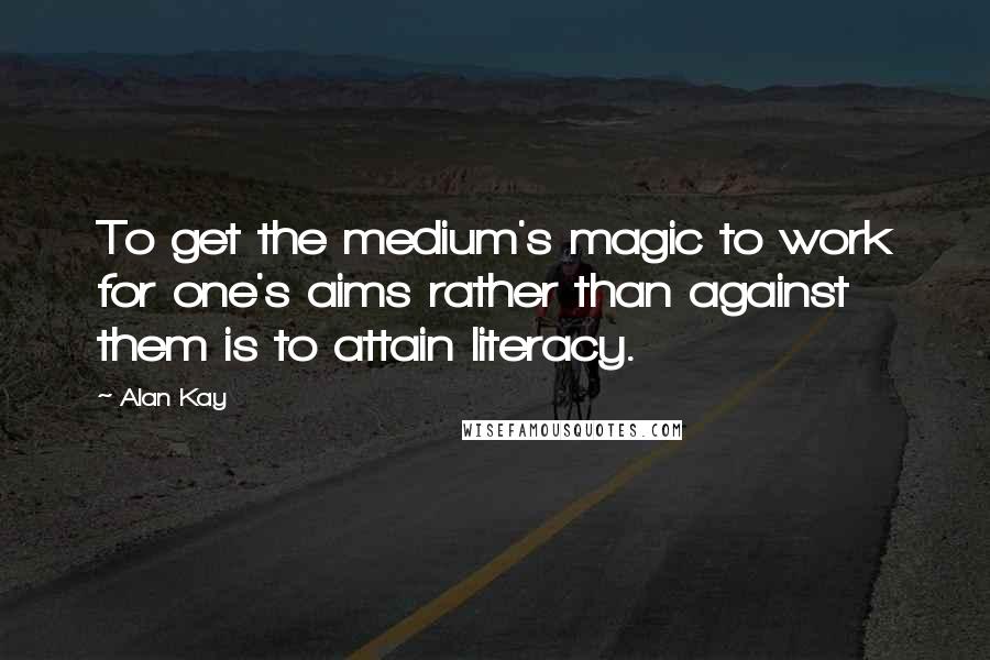 Alan Kay Quotes: To get the medium's magic to work for one's aims rather than against them is to attain literacy.