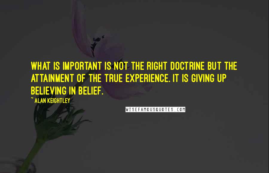 Alan Keightley Quotes: What is important is not the right doctrine but the attainment of the true experience. It is giving up believing in belief.