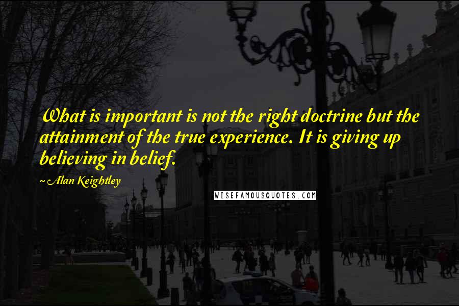 Alan Keightley Quotes: What is important is not the right doctrine but the attainment of the true experience. It is giving up believing in belief.