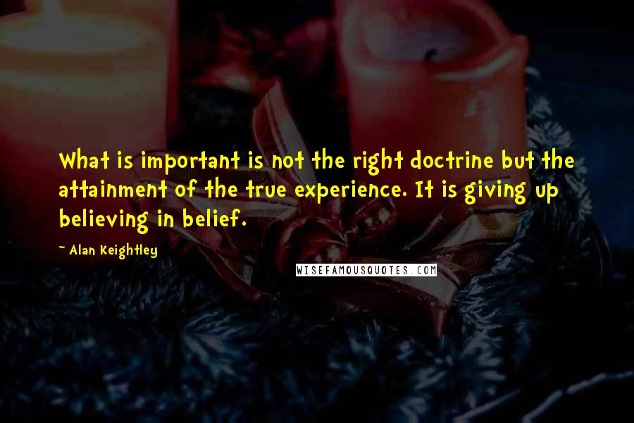 Alan Keightley Quotes: What is important is not the right doctrine but the attainment of the true experience. It is giving up believing in belief.