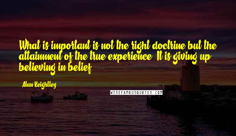 Alan Keightley Quotes: What is important is not the right doctrine but the attainment of the true experience. It is giving up believing in belief.