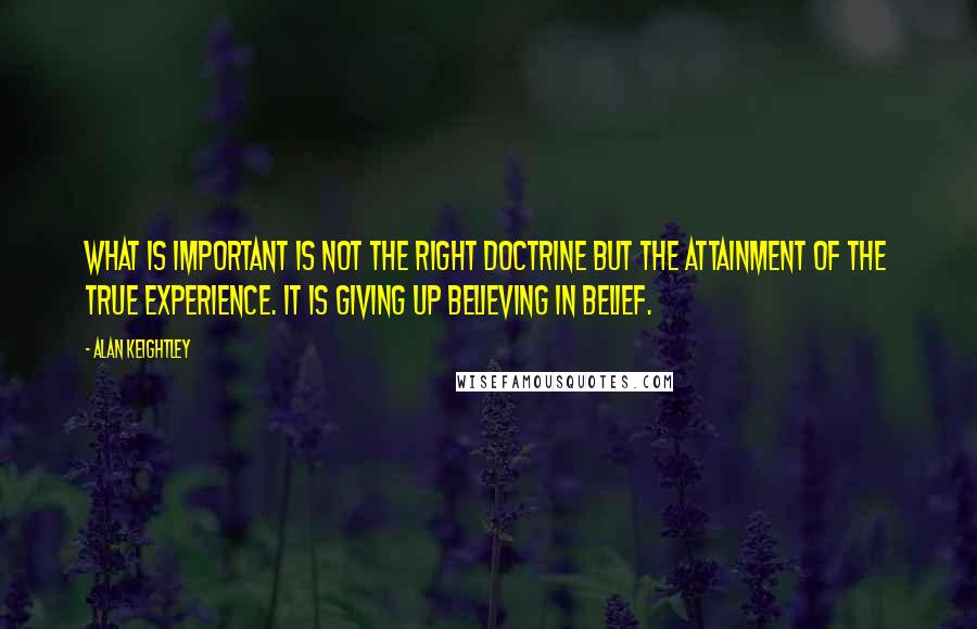 Alan Keightley Quotes: What is important is not the right doctrine but the attainment of the true experience. It is giving up believing in belief.