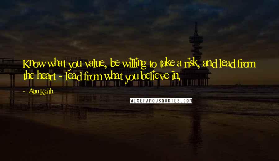 Alan Keith Quotes: Know what you value, be willing to take a risk, and lead from the heart - lead from what you believe in.