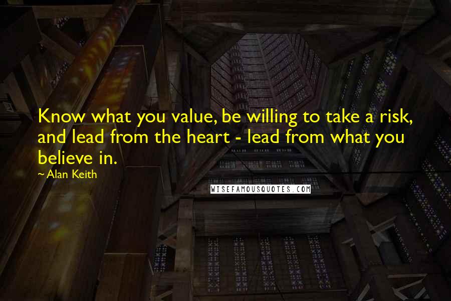 Alan Keith Quotes: Know what you value, be willing to take a risk, and lead from the heart - lead from what you believe in.