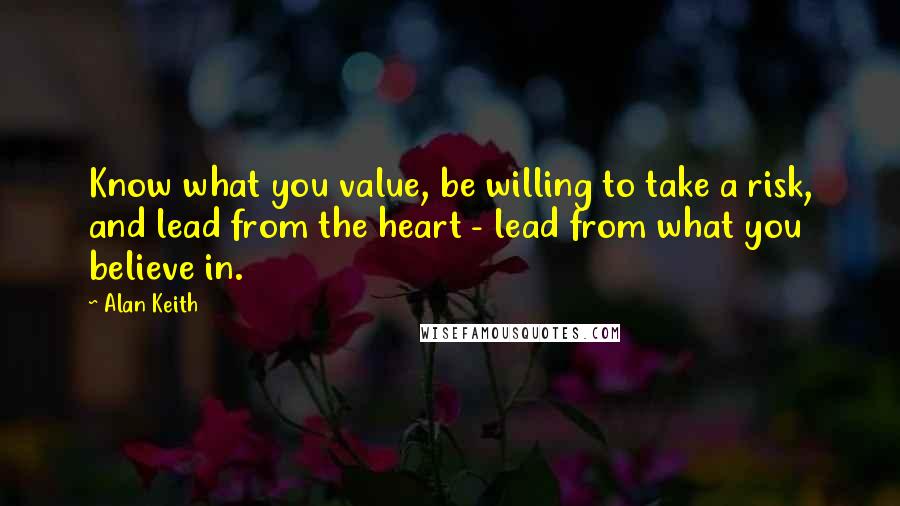 Alan Keith Quotes: Know what you value, be willing to take a risk, and lead from the heart - lead from what you believe in.