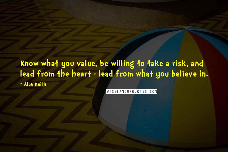 Alan Keith Quotes: Know what you value, be willing to take a risk, and lead from the heart - lead from what you believe in.