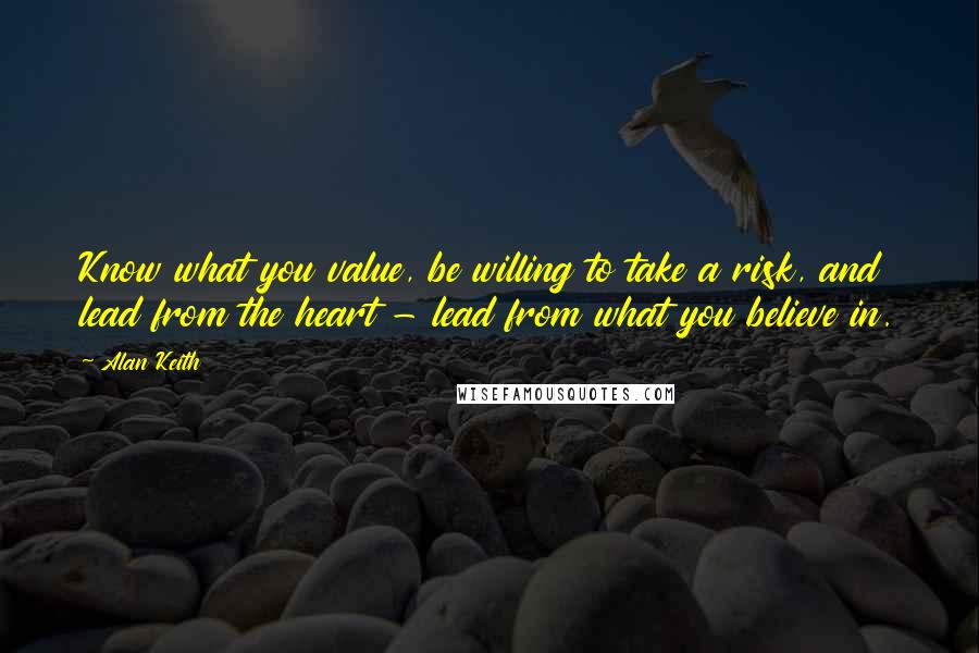 Alan Keith Quotes: Know what you value, be willing to take a risk, and lead from the heart - lead from what you believe in.