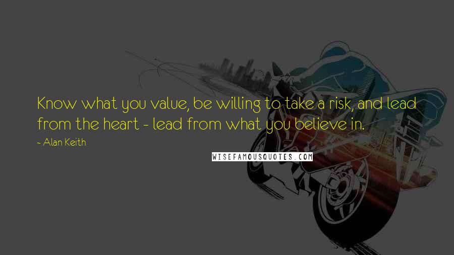 Alan Keith Quotes: Know what you value, be willing to take a risk, and lead from the heart - lead from what you believe in.