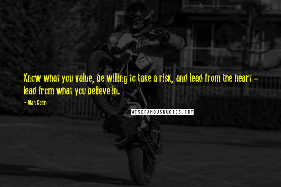 Alan Keith Quotes: Know what you value, be willing to take a risk, and lead from the heart - lead from what you believe in.