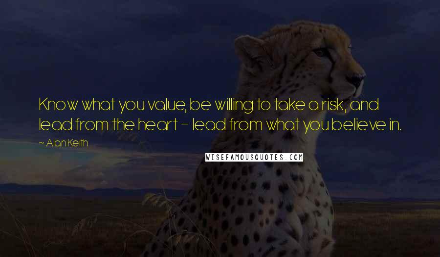 Alan Keith Quotes: Know what you value, be willing to take a risk, and lead from the heart - lead from what you believe in.
