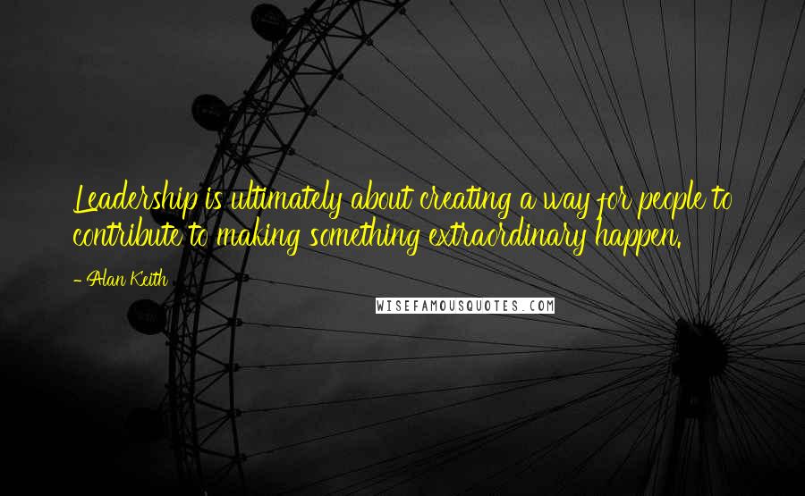 Alan Keith Quotes: Leadership is ultimately about creating a way for people to contribute to making something extraordinary happen.
