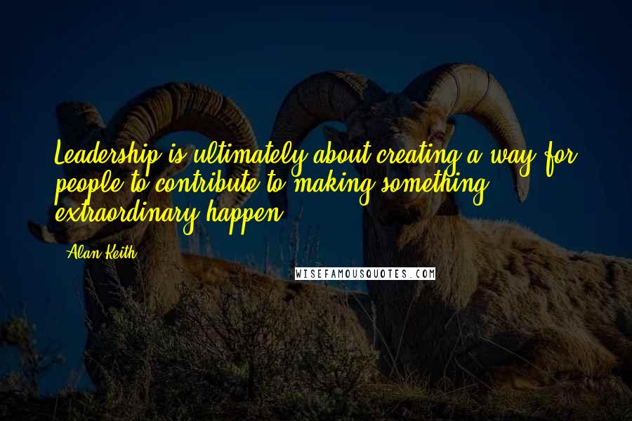 Alan Keith Quotes: Leadership is ultimately about creating a way for people to contribute to making something extraordinary happen.