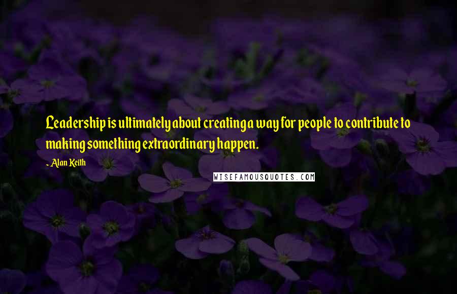 Alan Keith Quotes: Leadership is ultimately about creating a way for people to contribute to making something extraordinary happen.