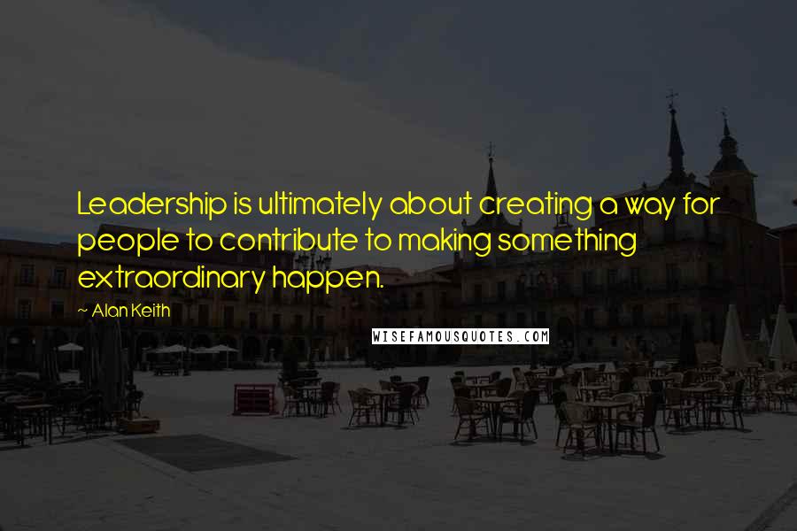 Alan Keith Quotes: Leadership is ultimately about creating a way for people to contribute to making something extraordinary happen.