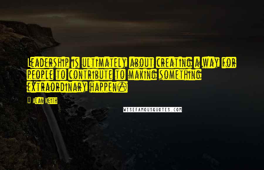 Alan Keith Quotes: Leadership is ultimately about creating a way for people to contribute to making something extraordinary happen.