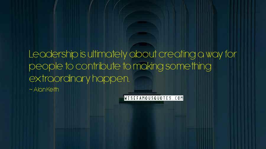 Alan Keith Quotes: Leadership is ultimately about creating a way for people to contribute to making something extraordinary happen.