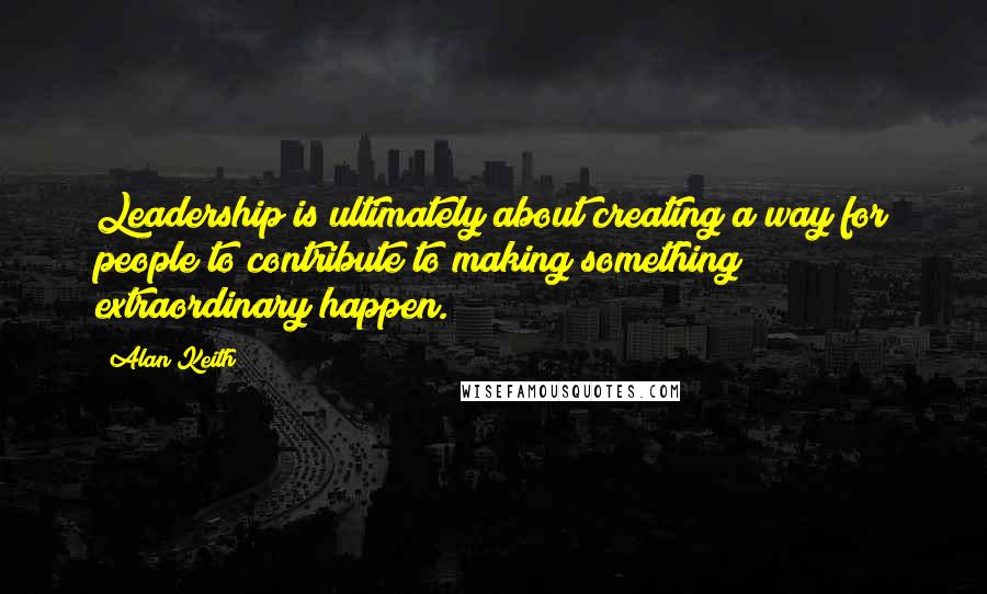 Alan Keith Quotes: Leadership is ultimately about creating a way for people to contribute to making something extraordinary happen.
