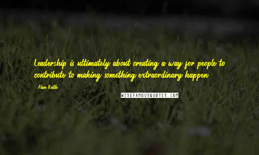 Alan Keith Quotes: Leadership is ultimately about creating a way for people to contribute to making something extraordinary happen.