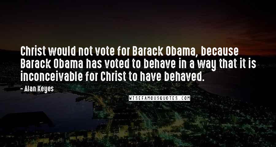 Alan Keyes Quotes: Christ would not vote for Barack Obama, because Barack Obama has voted to behave in a way that it is inconceivable for Christ to have behaved.