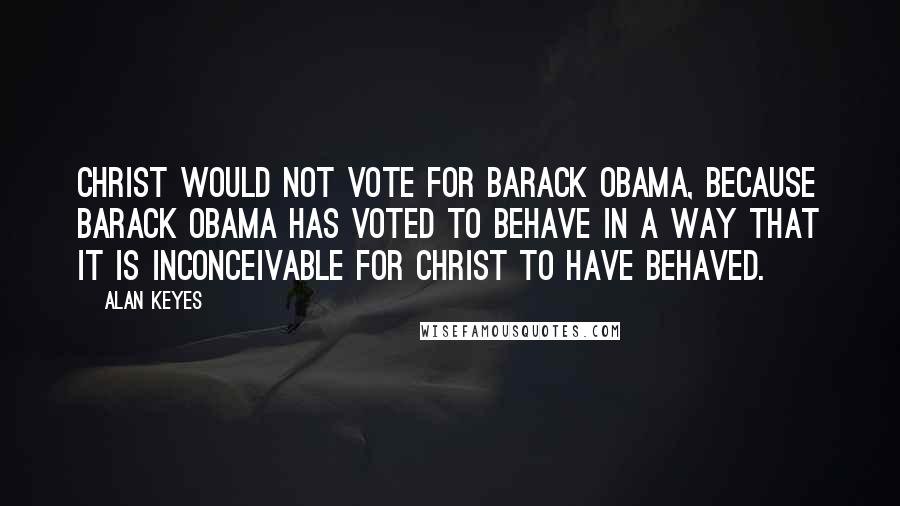 Alan Keyes Quotes: Christ would not vote for Barack Obama, because Barack Obama has voted to behave in a way that it is inconceivable for Christ to have behaved.