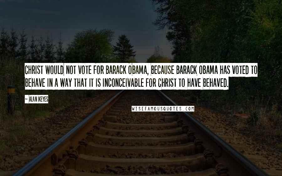 Alan Keyes Quotes: Christ would not vote for Barack Obama, because Barack Obama has voted to behave in a way that it is inconceivable for Christ to have behaved.