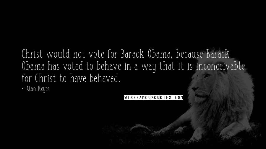 Alan Keyes Quotes: Christ would not vote for Barack Obama, because Barack Obama has voted to behave in a way that it is inconceivable for Christ to have behaved.