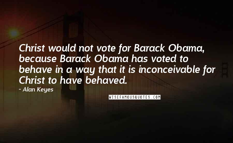 Alan Keyes Quotes: Christ would not vote for Barack Obama, because Barack Obama has voted to behave in a way that it is inconceivable for Christ to have behaved.