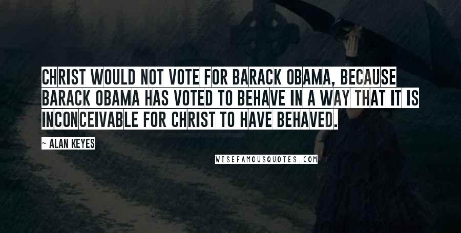 Alan Keyes Quotes: Christ would not vote for Barack Obama, because Barack Obama has voted to behave in a way that it is inconceivable for Christ to have behaved.
